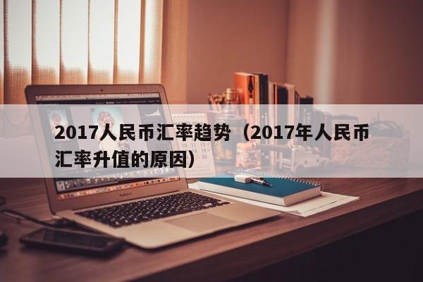 2017人民币汇率趋势（2017年人民币汇率升值的原因）-图1