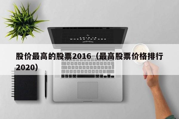 股价最高的股票2016（最高股票价格排行2020）-图1