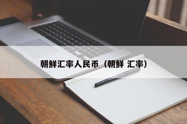 朝鲜汇率人民币（朝鲜 汇率）-图1