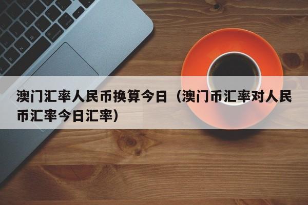 澳门汇率人民币换算今日（澳门币汇率对人民币汇率今日汇率）-图1